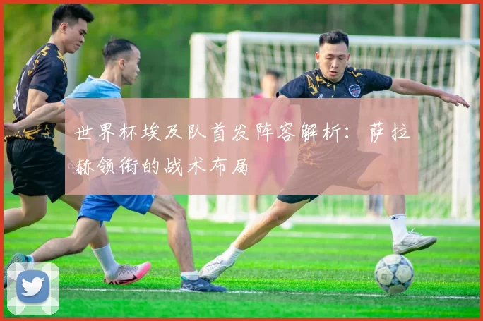 世界杯埃及队首发阵容解析:萨拉赫领衔的战术布局