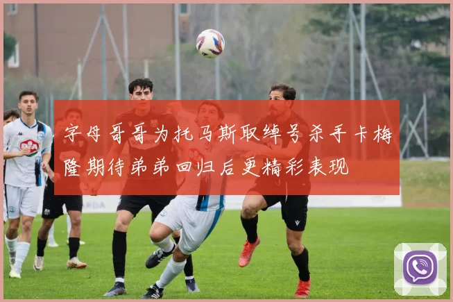 字母哥哥为托马斯取绰号杀手卡梅隆期待弟弟回归后更精彩表现