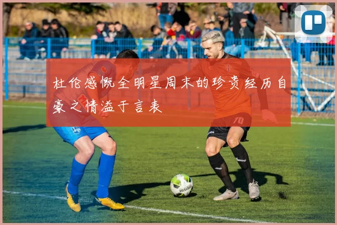 杜伦感慨全明星周末的珍贵经历自豪之情溢于言表