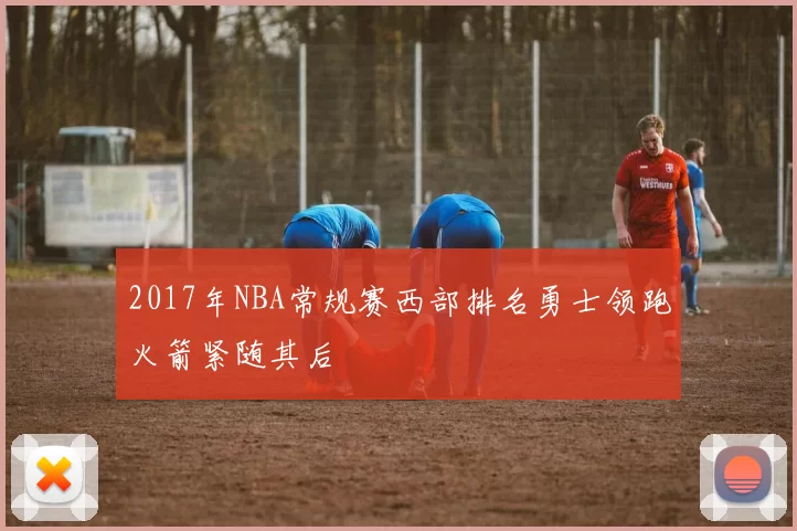 2017年NBA常规赛西部排名勇士领跑火箭紧随其后