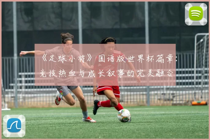 《足球小将》国语版世界杯篇章:竞技热血与成长叙事的完美融合