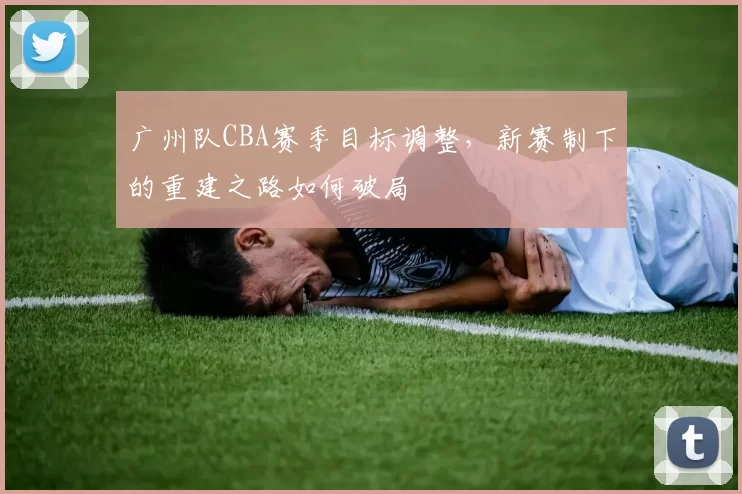 广州队CBA赛季目标调整，新赛制下的重建之路如何破局