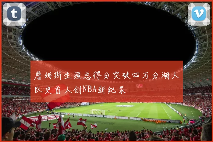 詹姆斯生涯总得分突破四万分湖人队史首人创NBA新纪录