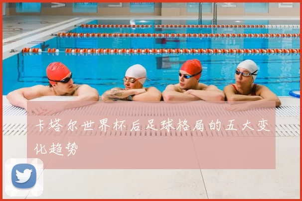 卡塔尔世界杯后足球格局的五大变化趋势