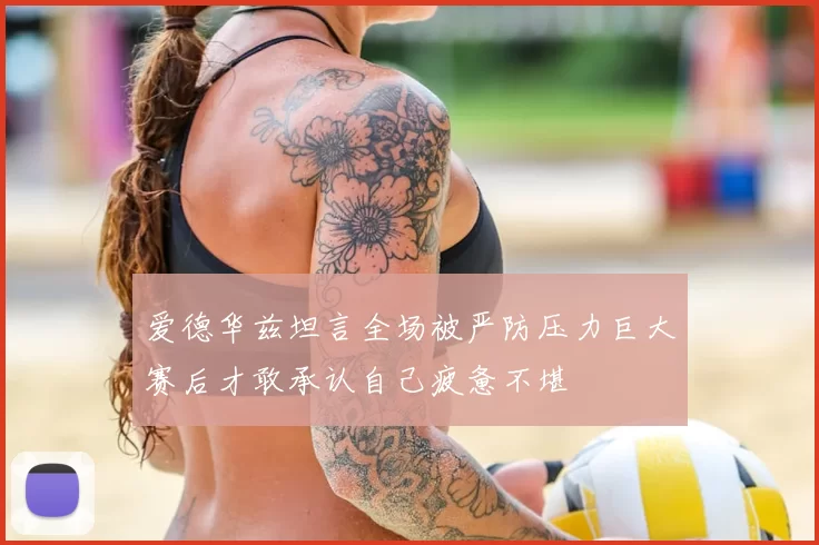 爱德华兹坦言全场被严防压力巨大赛后才敢承认自己疲惫不堪