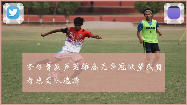 字母哥发声若雄鹿无争冠欲望我将考虑离队选择