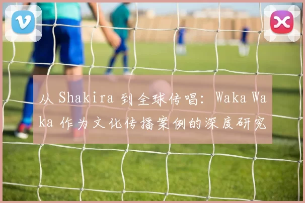 从 Shakira 到全球传唱:Waka Waka 作为文化传播案例的深度研究