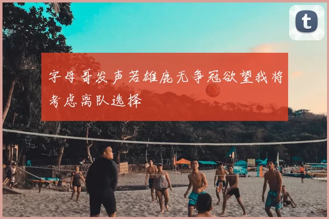 字母哥发声若雄鹿无争冠欲望我将考虑离队选择