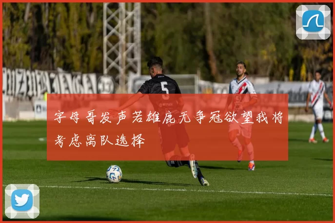字母哥发声若雄鹿无争冠欲望我将考虑离队选择