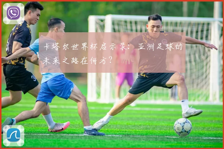 卡塔尔世界杯启示录:亚洲足球的未来之路在何方?