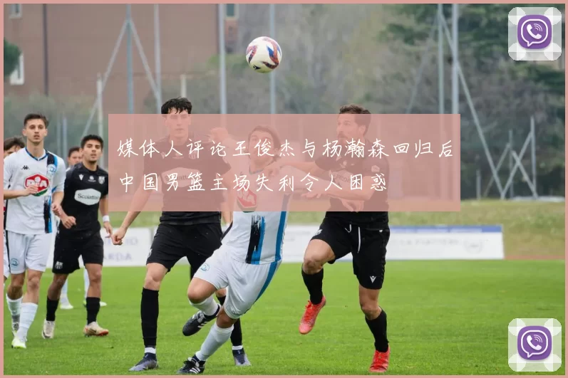 媒体人评论王俊杰与杨瀚森回归后中国男篮主场失利令人困惑