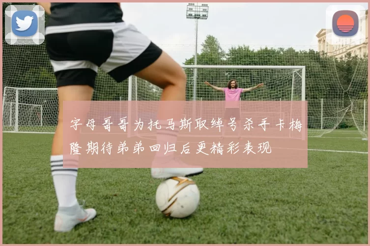 字母哥哥为托马斯取绰号杀手卡梅隆期待弟弟回归后更精彩表现