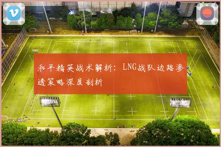 和平精英战术解析：LNG战队边路渗透策略深度剖析