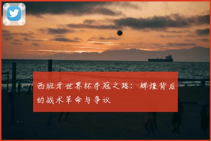 西班牙世界杯夺冠之路：辉煌背后的战术革命与争议