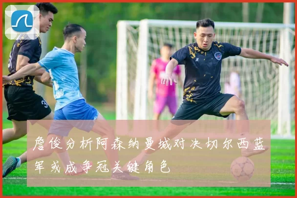 詹俊分析阿森纳曼城对决切尔西蓝军或成争冠关键角色
