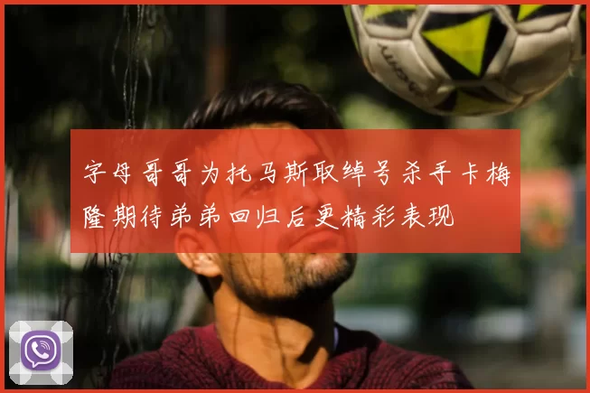 字母哥哥为托马斯取绰号杀手卡梅隆期待弟弟回归后更精彩表现