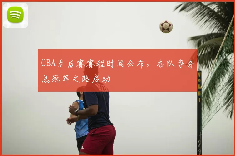 CBA季后赛赛程时间公布，各队争夺总冠军之路启动