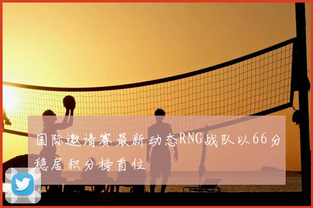 国际邀请赛最新动态RNG战队以66分稳居积分榜首位