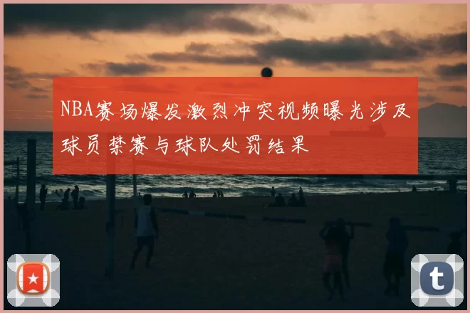 NBA赛场爆发激烈冲突视频曝光涉及球员禁赛与球队处罚结果