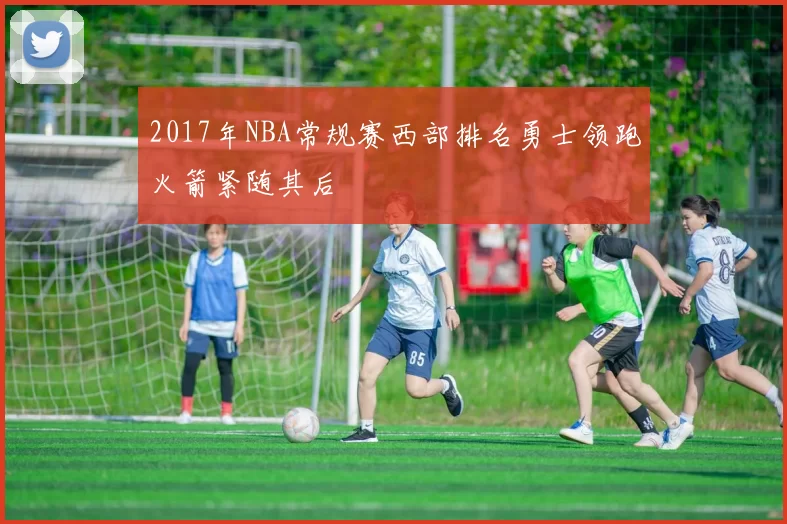 2017年NBA常规赛西部排名勇士领跑火箭紧随其后