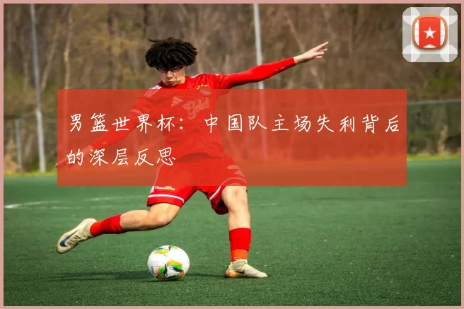 男篮世界杯:中国队主场失利背后的深层反思