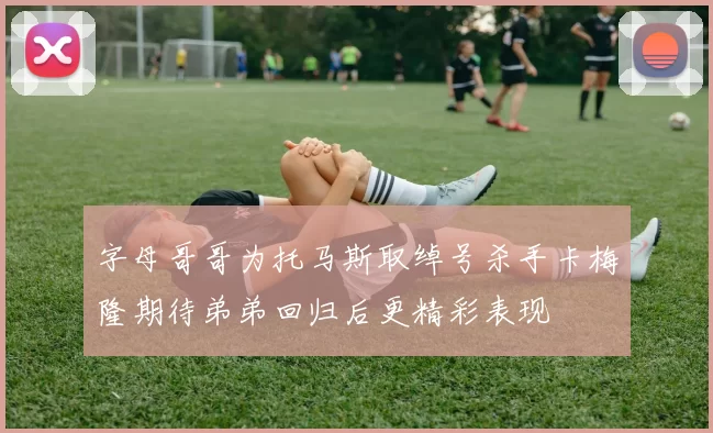 字母哥哥为托马斯取绰号杀手卡梅隆期待弟弟回归后更精彩表现