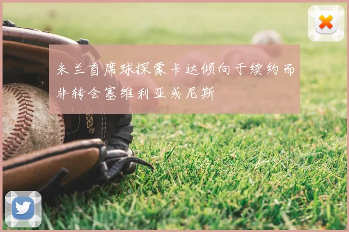 米兰首席球探蒙卡达倾向于续约而非转会塞维利亚或尼斯