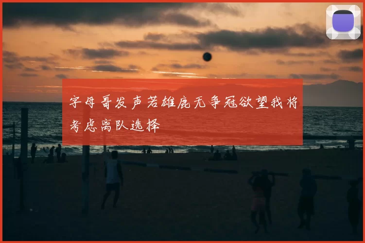 字母哥发声若雄鹿无争冠欲望我将考虑离队选择