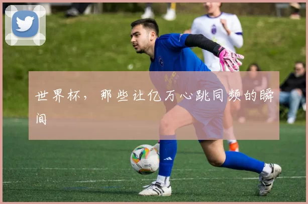 世界杯，那些让亿万心跳同频的瞬间